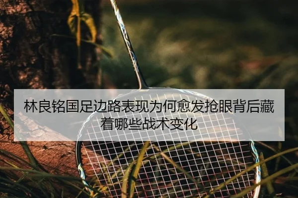 林良铭国足边路表现为何愈发抢眼背后藏着哪些战术变化